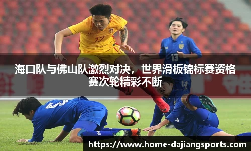 海口队与佛山队激烈对决,世界滑板锦标赛资格赛次轮精彩不断